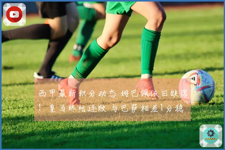 西甲最新积分动态 姆巴佩依旧缺席！皇马终结连败 与巴萨相差1分稳居第2
