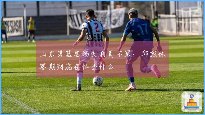 山东男篮客场失利真不冤，邱彪休赛期到底在忙些什么