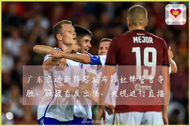广东宏远新阵容发布！杜锋誓言争胜，强援首度出场，央视进行直播