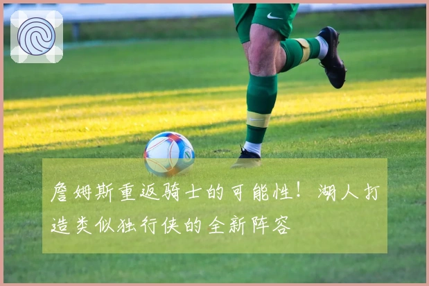 詹姆斯重返骑士的可能性！湖人打造类似独行侠的全新阵容