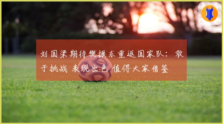 刘国梁期待樊振东重返国家队：敢于挑战 表现出色 值得大家借鉴