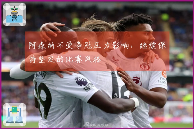 阿森纳不受争冠压力影响，继续保持坚定的比赛风格