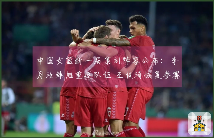 中国女篮新一届集训阵容公布：李月汝韩旭重返队伍 王佳琦恢复参赛