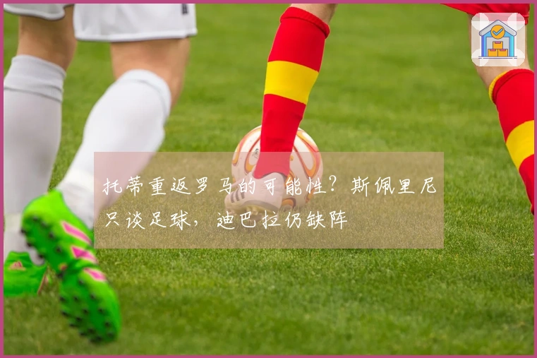 托蒂重返罗马的可能性？斯佩里尼只谈足球，迪巴拉仍缺阵