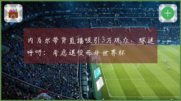 内马尔带货直播吸引3万观众，球迷呼吁：考虑退役而非世界杯
