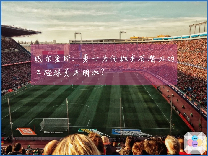 威尔金斯：勇士为何抛弃有潜力的年轻球员库明加？