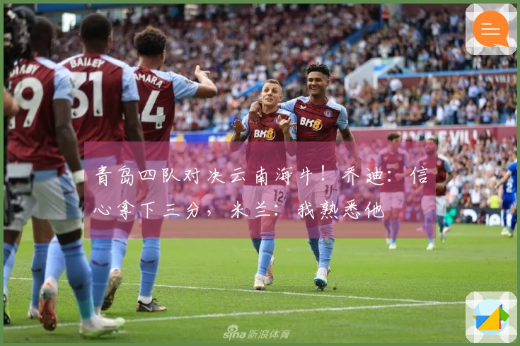 青岛四队对决云南海牛！乔迪：信心拿下三分，米兰：我熟悉他
