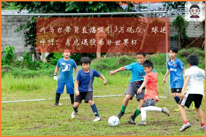 内马尔带货直播吸引3万观众，球迷呼吁：考虑退役而非世界杯