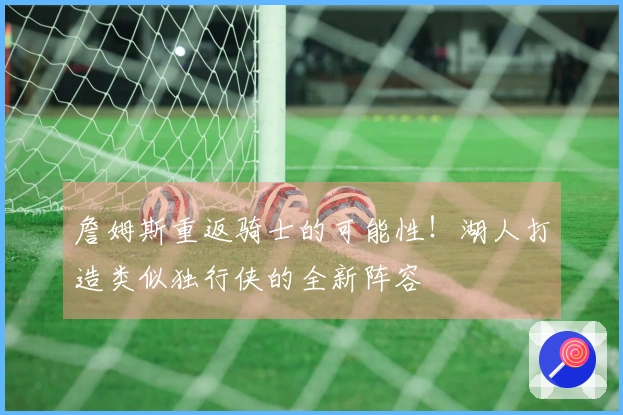 詹姆斯重返骑士的可能性！湖人打造类似独行侠的全新阵容