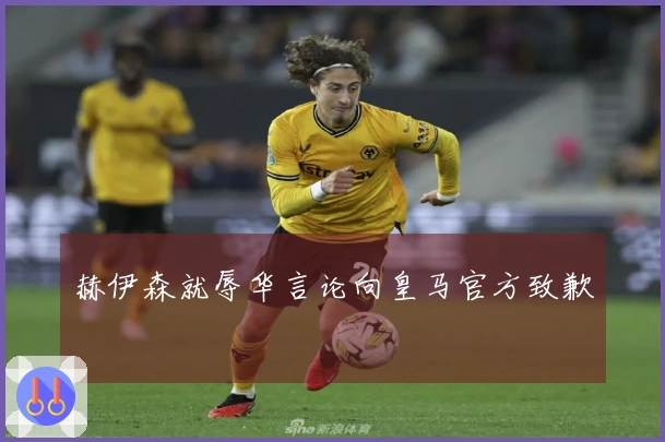 赫伊森就辱华言论向皇马官方致歉