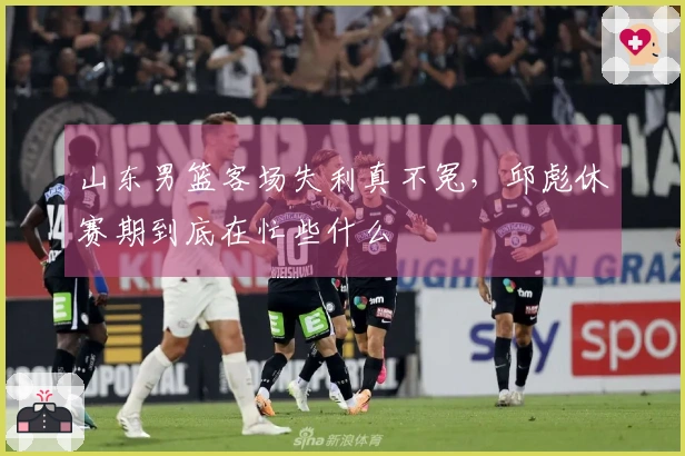山东男篮客场失利真不冤，邱彪休赛期到底在忙些什么