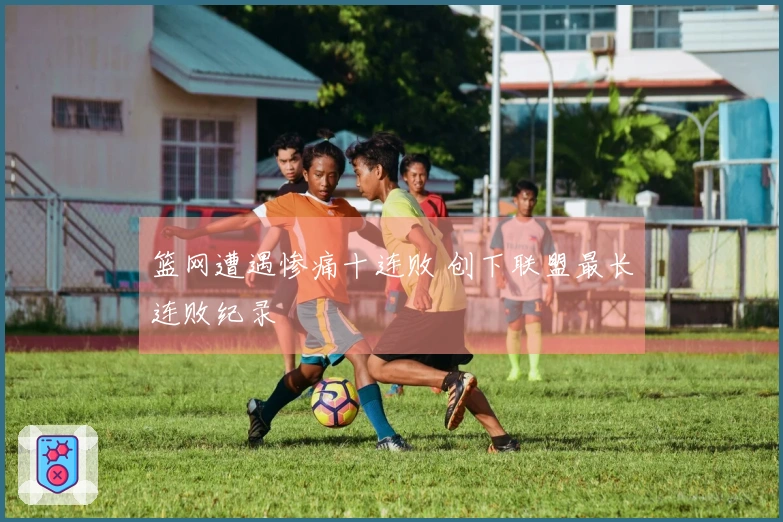 篮网遭遇惨痛十连败 创下联盟最长连败纪录