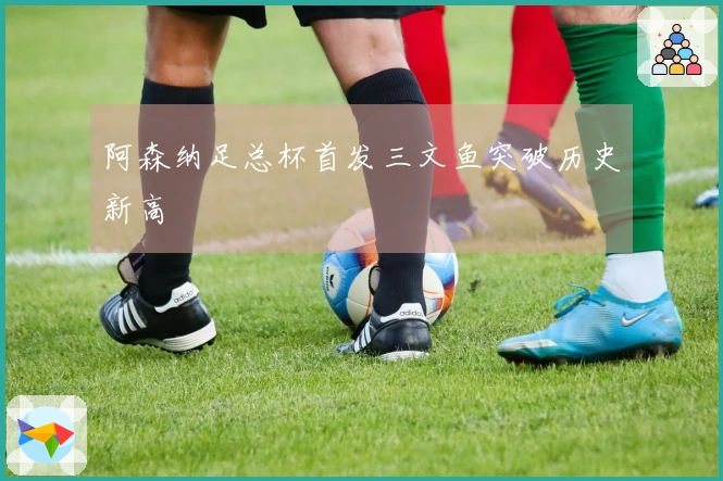 阿森纳足总杯首发三文鱼突破历史新高