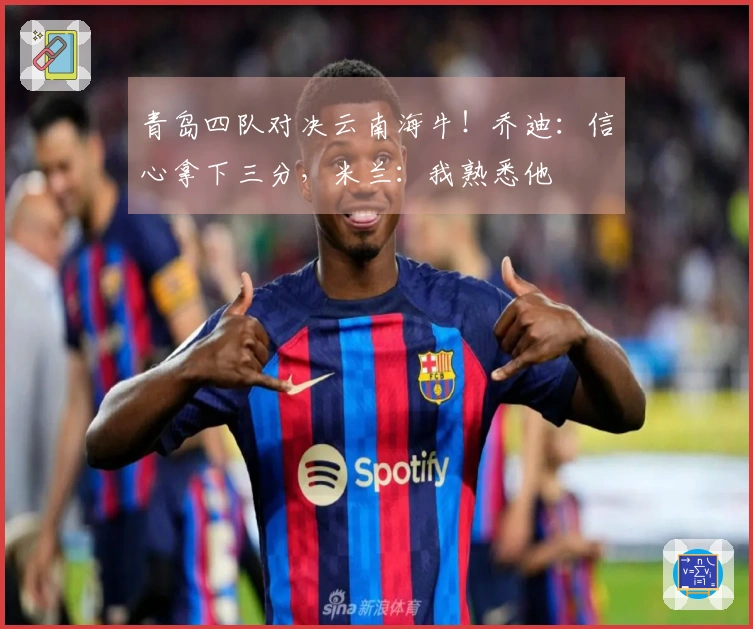 青岛四队对决云南海牛！乔迪：信心拿下三分，米兰：我熟悉他
