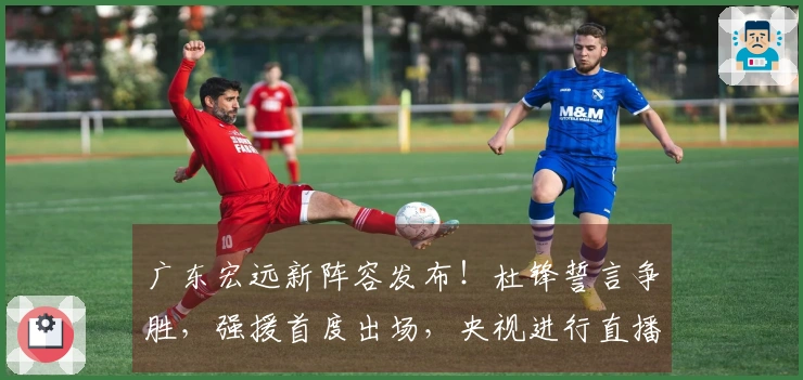广东宏远新阵容发布！杜锋誓言争胜，强援首度出场，央视进行直播